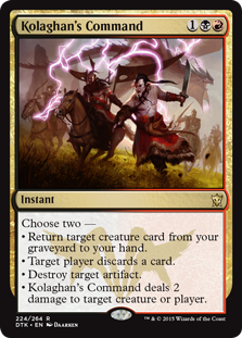 Kolaghan's Command
 Choose two —
• Return target creature card from your graveyard to your hand.
• Target player discards a card.
• Destroy target artifact.
• Kolaghan's Command deals 2 damage to any target.